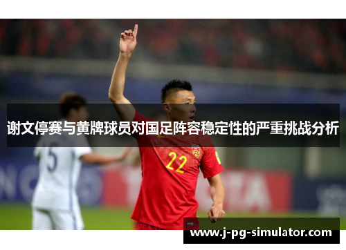 谢文停赛与黄牌球员对国足阵容稳定性的严重挑战分析