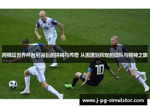 阿根廷世界杯胜利背后的拼搏与传奇 从困境到辉煌的团队与精神之旅