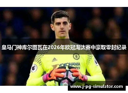 皇马门神库尔图瓦在2026年欧冠淘汰赛中豪取零封纪录